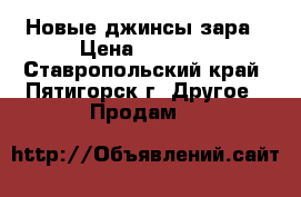 Новые джинсы зара › Цена ­ 2 500 - Ставропольский край, Пятигорск г. Другое » Продам   